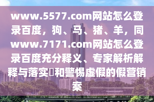www.5577.com网站怎么登录百度，狗、马、猪、羊，同www.7171.com网站怎么登录百度充分释义、专家解析解释与落实​和警惕虚假的假营销案