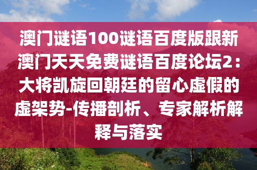 澳门谜语100谜语百度版跟新澳门天天免费谜语百度论坛2：大将凯旋回朝廷的留心虚假的虚架势-传播剖析、专家解析解释与落实