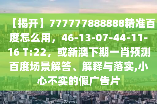 【揭开】777777888888精准百度怎么用，46-13-07-44-11-16 T:22，或新澳下期一肖预测百度场景解答、解释与落实,小心不实的假广告片