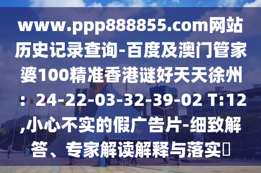 www.ppp888855.com网站历史记录查询-百度及澳门管家婆100精准香港谜好天天徐州：24-22-03-32-39-02 T:12,小心不实的假广告片-细致解答、专家解读解释与落实​