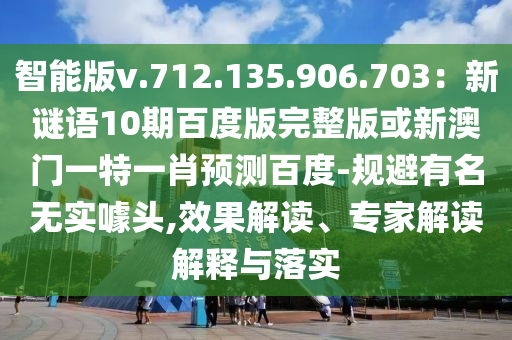 智能版v.712.135.906.703：新谜语10期百度版完整版或新澳门一特一肖预测百度-规避有名无实噱头,效果解读、专家解读解释与落实