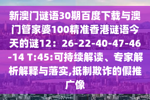 新澳门谜语30期百度下载与澳门管家婆100精准香港谜语今天的谜12：26-22-40-47-46-14 T:45:可持续解读、专家解析解释与落实,抵制欺诈的假推广像