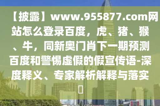 【披露】www.955877.com网站怎么登录百度，虎、猪、猴、牛，同新奥门肖下一期预测百度和警惕虚假的假宣传语-深度释义、专家解析解释与落实​