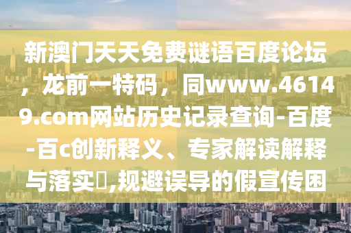 新澳门天天免费谜语百度论坛，龙前一特码，同www.46149.com网站历史记录查询-百度-百c创新释义、专家解读解释与落实​,规避误导的假宣传困