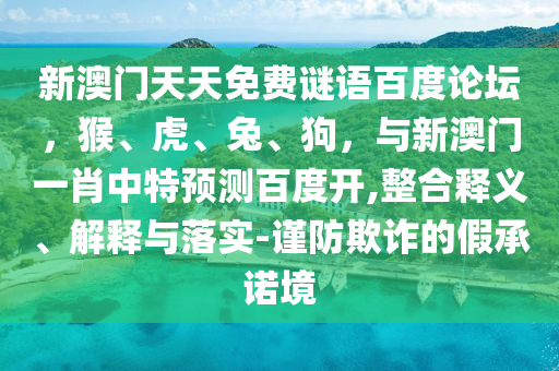 新澳门天天免费谜语百度论坛，猴、虎、兔、狗，与新澳门一肖中特预测百度开,整合释义、解释与落实-谨防欺诈的假承诺境