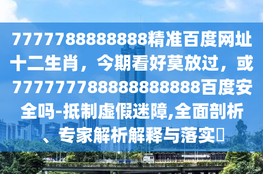 7777788888888精准百度网址十二生肖，今期看好莫放过，或777777788888888888百度安全吗-抵制虚假迷障,全面剖析、专家解析解释与落实​