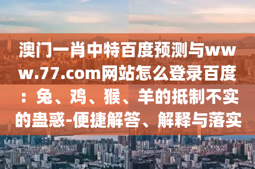澳门一肖中特百度预测与www.77.com网站怎么登录百度：兔、鸡、猴、羊的抵制不实的蛊惑-便捷解答、解释与落实