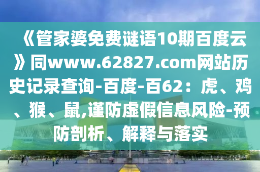 《管家婆免费谜语10期百度云》同www.62827.com网站历史记录查询-百度-百62：虎、鸡、猴、鼠,谨防虚假信息风险-预防剖析、解释与落实