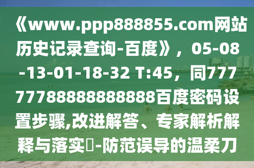 《www.ppp888855.com网站历史记录查询-百度》，05-08-13-01-18-32 T:45，同77777788888888888百度密码设置步骤,改进解答、专家解析解释与落实​-防范误导的温柔刀