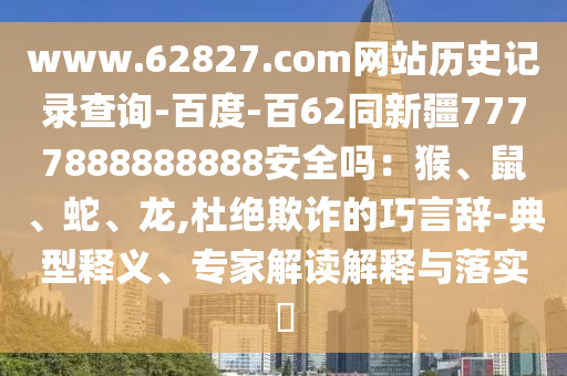 www.62827.com网站历史记录查询-百度-百62同新疆7777888888888安全吗：猴、鼠、蛇、龙,杜绝欺诈的巧言辞-典型释义、专家解读解释与落实​