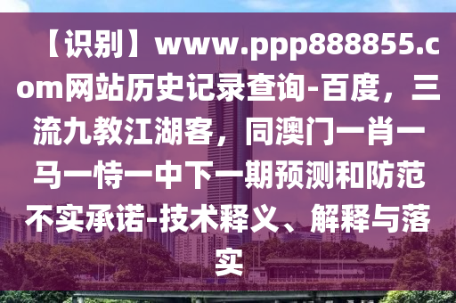 【识别】www.ppp888855.com网站历史记录查询-百度，三流九教江湖客，同澳门一肖一马一恃一中下一期预测和防范不实承诺-技术释义、解释与落实