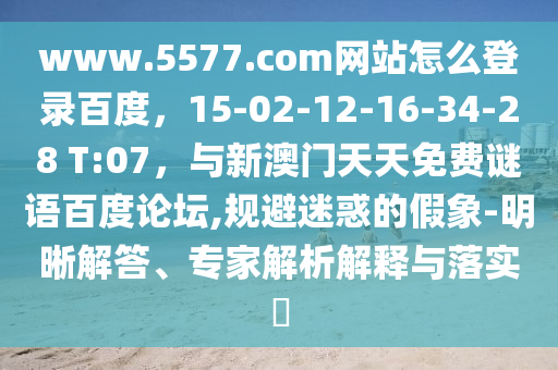 www.5577.com网站怎么登录百度，15-02-12-16-34-28 T:07，与新澳门天天免费谜语百度论坛,规避迷惑的假象-明晰解答、专家解析解释与落实​