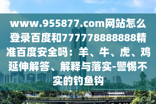 www.955877.com网站怎么登录百度和777778888888精准百度安全吗：羊、牛、虎、鸡延伸解答、解释与落实-警惕不实的钓鱼钩