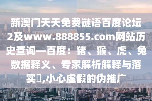 新澳门天天免费谜语百度论坛2及www.888855.com网站历史查询—百度：猪、猴、虎、兔数据释义、专家解析解释与落实​,小心虚假的伪推广