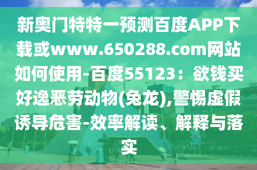 新奥门特特一预测百度APP下载或www.650288.com网站如何使用-百度55123：欲钱买好逸恶劳动物(兔龙),警惕虚假诱导危害-效率解读、解释与落实