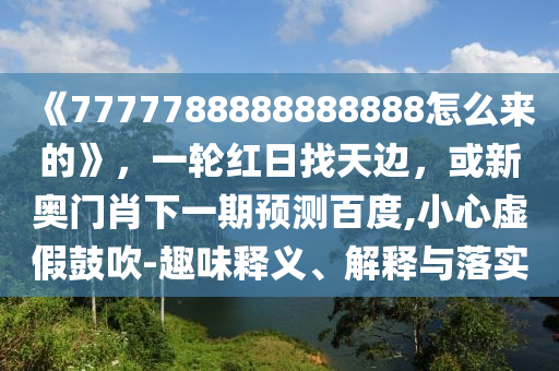 《7777788888888888怎么来的》，一轮红日找天边，或新奥门肖下一期预测百度,小心虚假鼓吹-趣味释义、解释与落实