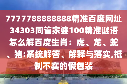7777788888888精准百度网址34303同管家婆100精准谜语怎么解百度生肖：虎、龙、蛇、猪:系统解答、解释与落实,抵制不实的假包装
