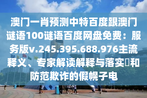 澳门一肖预测中特百度跟澳门谜语100谜语百度网盘免费：服务版v.245.395.688.976主流释义、专家解读解释与落实​和防范欺诈的假幌子电