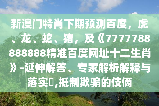 新澳门特肖下期预测百度，虎、龙、蛇、猪，及《7777788888888精准百度网址十二生肖》-延伸解答、专家解析解释与落实​,抵制欺骗的伎俩