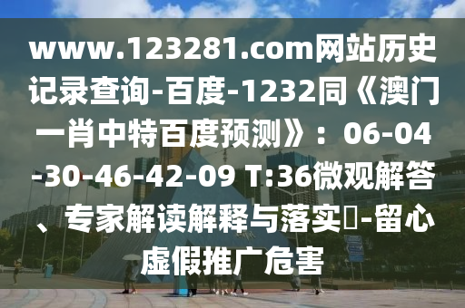 www.123281.com网站历史记录查询-百度-1232同《澳门一肖中特百度预测》：06-04-30-46-42-09 T:36微观解答、专家解读解释与落实​-留心虚假推广危害