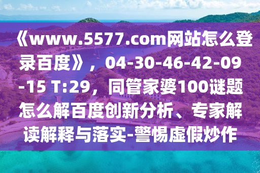 《www.5577.com网站怎么登录百度》，04-30-46-42-09-15 T:29，同管家婆100谜题怎么解百度创新分析、专家解读解释与落实-警惕虚假炒作