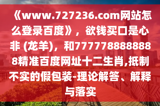 《www.727236.com网站怎么登录百度》，欲钱买口是心非 (龙羊)，和7777788888888精准百度网址十二生肖,抵制不实的假包装-理论解答、解释与落实