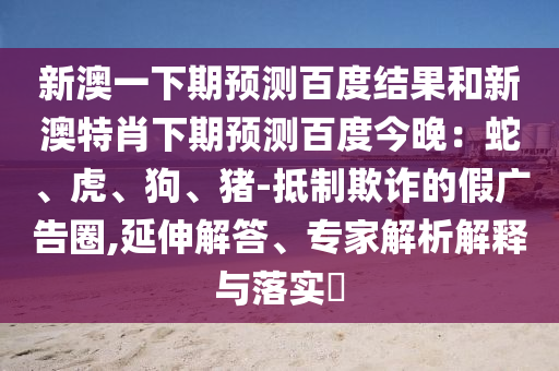 新澳一下期预测百度结果和新澳特肖下期预测百度今晚：蛇、虎、狗、猪-抵制欺诈的假广告圈,延伸解答、专家解析解释与落实​