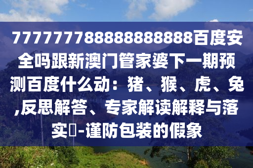 777777788888888888百度安全吗跟新澳门管家婆下一期预测百度什么动：猪、猴、虎、兔,反思解答、专家解读解释与落实​-谨防包装的假象