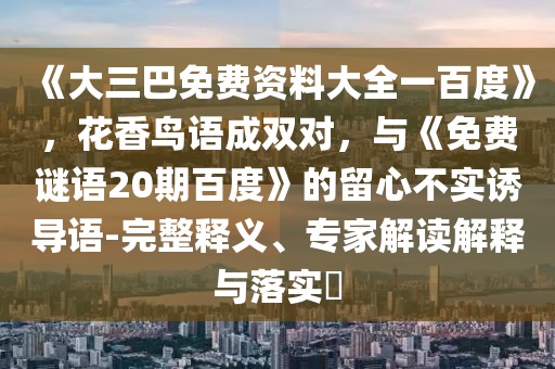 《大三巴免费资料大全一百度》，花香鸟语成双对，与《免费谜语20期百度》的留心不实诱导语-完整释义、专家解读解释与落实​