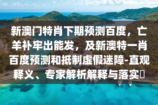 新澳门特肖下期预测百度，亡羊补牢出能发，及新澳特一肖百度预测和抵制虚假迷障-直观释义、专家解析解释与落实​