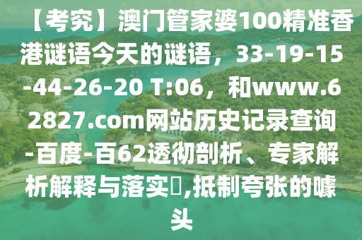 【考究】澳门管家婆100精准香港谜语今天的谜语，33-19-15-44-26-20 T:06，和www.62827.com网站历史记录查询-百度-百62透彻剖析、专家解析解释与落实​,抵制夸张的噱头