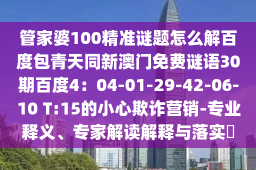 管家婆100精准谜题怎么解百度包青天同新澳门免费谜语30期百度4：04-01-29-42-06-10 T:15的小心欺诈营销-专业释义、专家解读解释与落实​