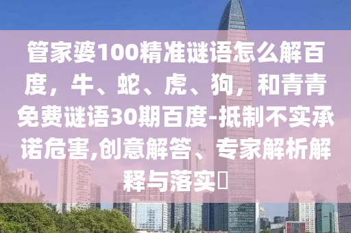 管家婆100精准谜语怎么解百度,牛、蛇、虎、狗,和青青免费谜语30期百度-抵制不实承诺危害,创意解答、专家解析解释与落实