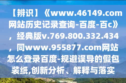 【辨识】《www.46149.com网站历史记录查询-百度-百c》，经典版v.769.800.332.434，同www.955877.com网站怎么登录百度-规避误导的假包装纸,创新分析、解释与落实