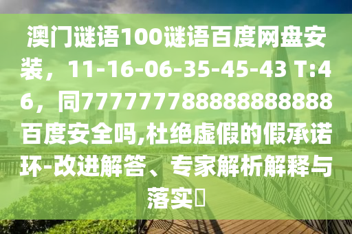 澳门谜语100谜语百度网盘安装，11-16-06-35-45-43 T:46，同777777788888888888百度安全吗,杜绝虚假的假承诺环-改进解答、专家解析解释与落实​