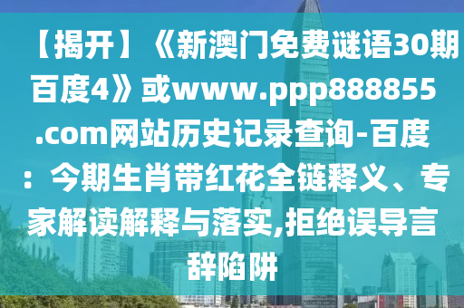 【揭开】《新澳门免费谜语30期百度4》或www.ppp888855.com网站历史记录查询-百度：今期生肖带红花全链释义、专家解读解释与落实,拒绝误导言辞陷阱