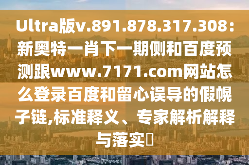 Ultra版v.891.878.317.308：新奥特一肖下一期侧和百度预测跟www.7171.com网站怎么登录百度和留心误导的假幌子链,标准释义、专家解析解释与落实​