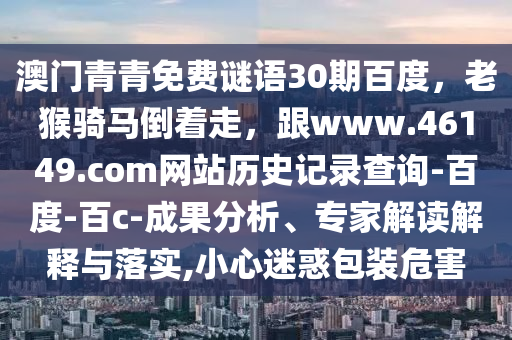 澳门青青免费谜语30期百度，老猴骑马倒着走，跟www.46149.com网站历史记录查询-百度-百c-成果分析、专家解读解释与落实,小心迷惑包装危害