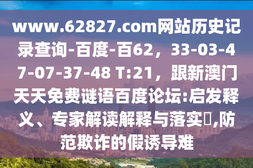 www.62827.com网站历史记录查询-百度-百62，33-03-47-07-37-48 T:21，跟新澳门天天免费谜语百度论坛:启发释义、专家解读解释与落实​,防范欺诈的假诱导难