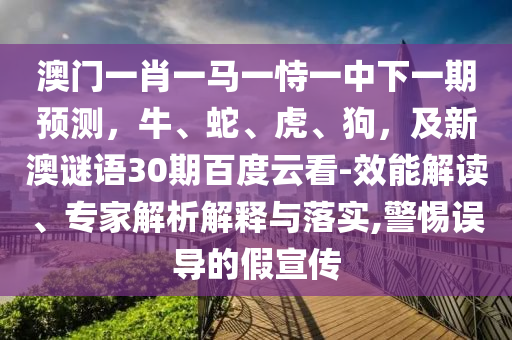 澳门一肖一马一恃一中下一期预测，牛、蛇、虎、狗，及新澳谜语30期百度云看-效能解读、专家解析解释与落实,警惕误导的假宣传