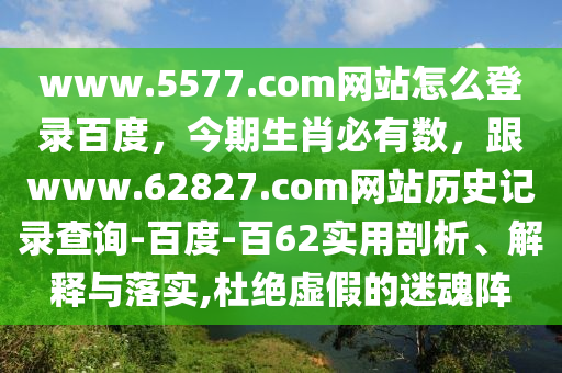 www.5577.com网站怎么登录百度，今期生肖必有数，跟www.62827.com网站历史记录查询-百度-百62实用剖析、解释与落实,杜绝虚假的迷魂阵