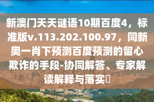 新澳门天天谜语10期百度4，标准版v.113.202.100.97，同新奥一肖下预测百度预测的留心欺诈的手段-协同解答、专家解读解释与落实​