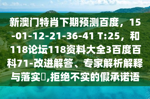 新澳门特肖下期预测百度，15-01-12-21-36-41 T:25，和118论坛118资料大全3百度百科71-改进解答、专家解析解释与落实​,拒绝不实的假承诺语