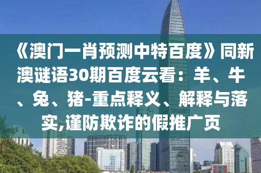 《澳门一肖预测中特百度》同新澳谜语30期百度云看：羊、牛、兔、猪-重点释义、解释与落实,谨防欺诈的假推广页