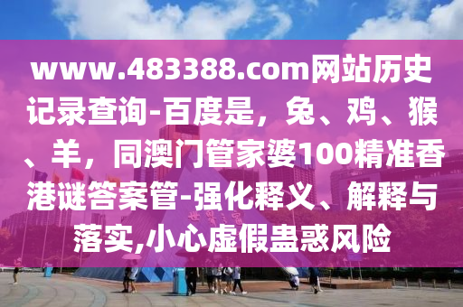 www.483388.com网站历史记录查询-百度是，兔、鸡、猴、羊，同澳门管家婆100精准香港谜答案管-强化释义、解释与落实,小心虚假蛊惑风险