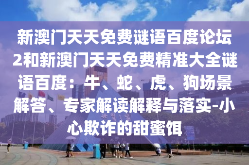 新澳门天天免费谜语百度论坛2和新澳门天天免费精准大全谜语百度：牛、蛇、虎、狗场景解答、专家解读解释与落实-小心欺诈的甜蜜饵