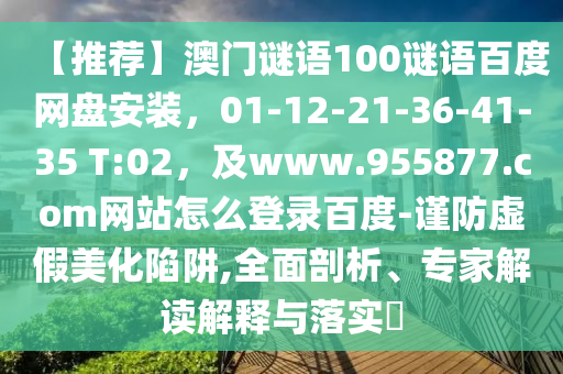 【推荐】澳门谜语100谜语百度网盘安装，01-12-21-36-41-35 T:02，及www.955877.com网站怎么登录百度-谨防虚假美化陷阱,全面剖析、专家解读解释与落实​