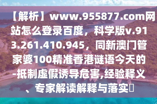 【解析】www.955877.com网站怎么登录百度，科学版v.913.261.410.945，同新澳门管家婆100精准香港谜语今天的-抵制虚假诱导危害,经验释义、专家解读解释与落实​