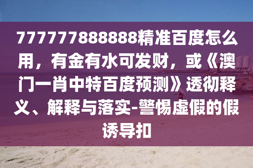 777777888888精准百度怎么用，有金有水可发财，或《澳门一肖中特百度预测》透彻释义、解释与落实-警惕虚假的假诱导扣