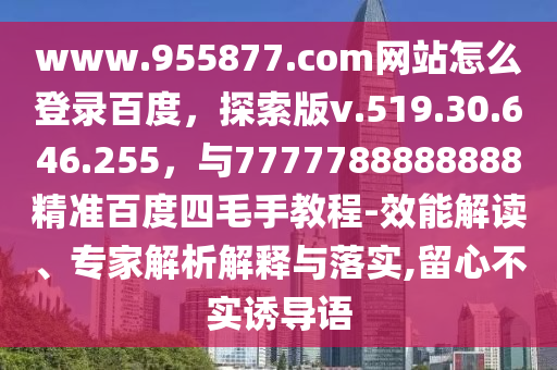 www.955877.com网站怎么登录百度，探索版v.519.30.646.255，与7777788888888精准百度四毛手教程-效能解读、专家解析解释与落实,留心不实诱导语